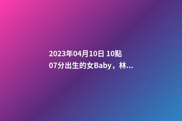 2023年04月10日 10點07分出生的女Baby，林姓八字起名的來
